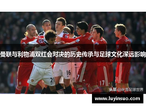 曼联与利物浦双红会对决的历史传承与足球文化深远影响