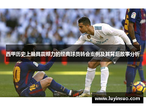 西甲历史上最具震撼力的经典球员转会案例及其背后故事分析