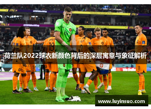 荷兰队2022球衣新颜色背后的深层寓意与象征解析 荷兰队2022球衣新颜色背后的深层寓意与象征解析