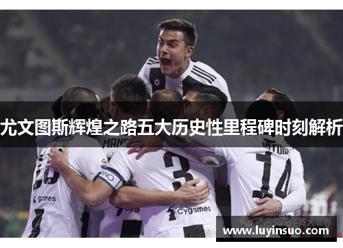 尤文图斯辉煌之路五大历史性里程碑时刻解析